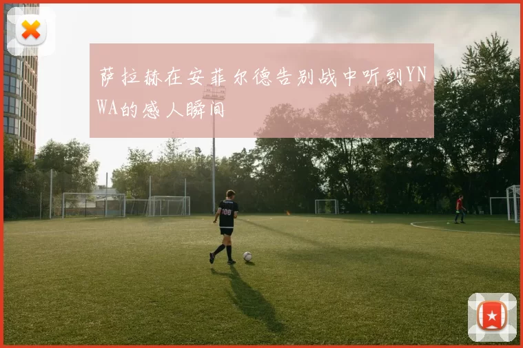 萨拉赫在安菲尔德告别战中听到YNWA的感人瞬间
