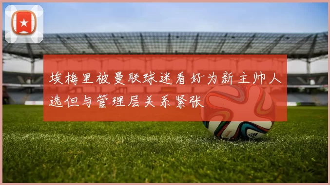 埃梅里被曼联球迷看好为新主帅人选但与管理层关系紧张