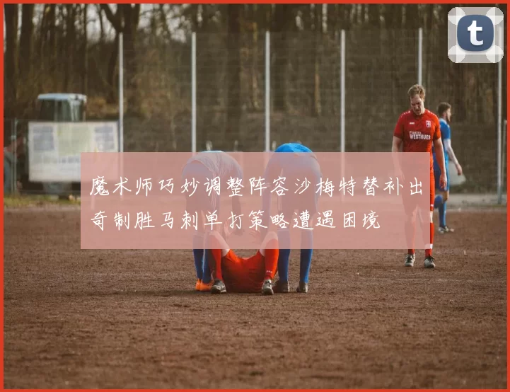 魔术师巧妙调整阵容沙梅特替补出奇制胜马刺单打策略遭遇困境