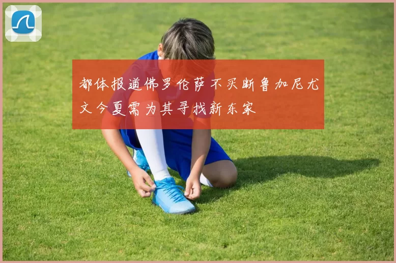 都体报道佛罗伦萨不买断鲁加尼尤文今夏需为其寻找新东家