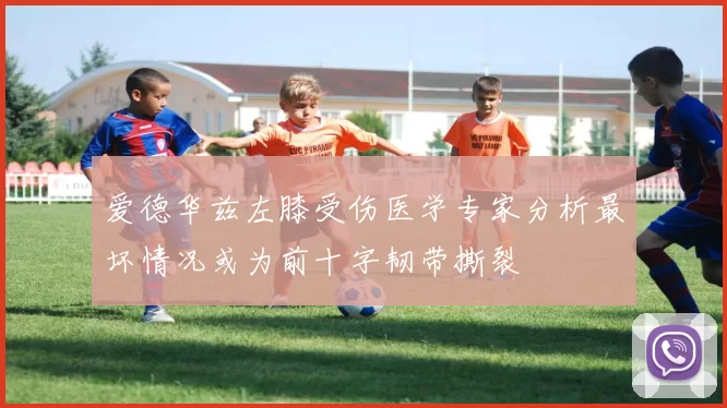 爱德华兹左膝受伤医学专家分析最坏情况或为前十字韧带撕裂