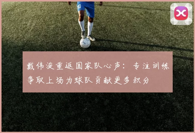 戴伟浚重返国家队心声：专注训练争取上场为球队贡献更多积分