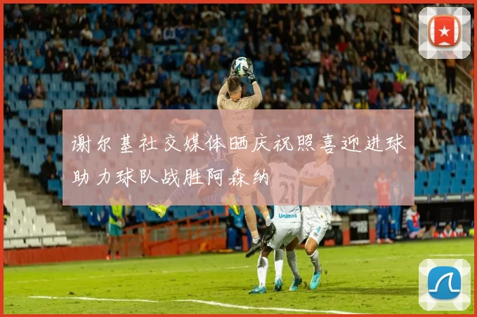 谢尔基社交媒体晒庆祝照喜迎进球助力球队战胜阿森纳