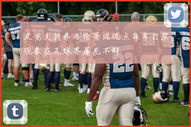 皮克支持弗洛伦蒂诺观点每年打架现象在足球界屡见不鲜