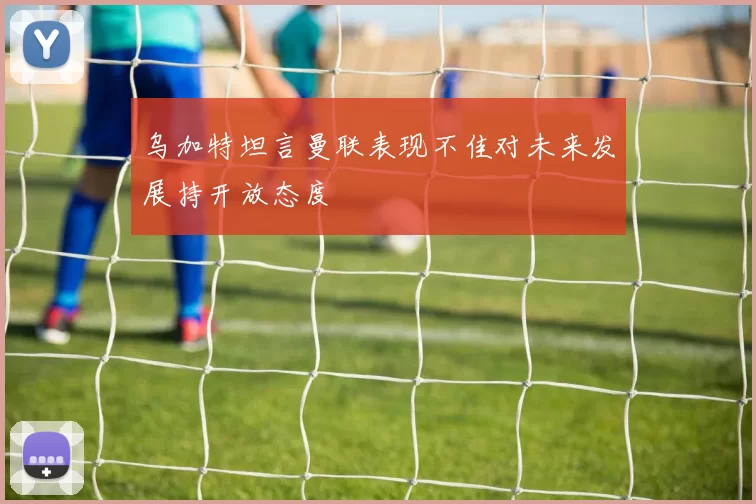 乌加特坦言曼联表现不佳对未来发展持开放态度